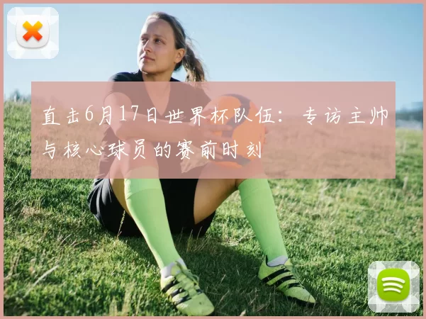 直击6月17日世界杯队伍:专访主帅与核心球员的赛前时刻