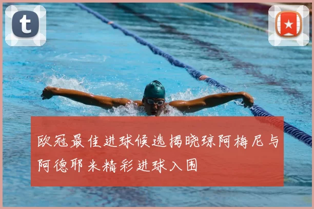 欧冠最佳进球候选揭晓琼阿梅尼与阿德耶米精彩进球入围