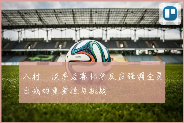 八村塁谈季后赛化学反应强调全员出战的重要性与挑战