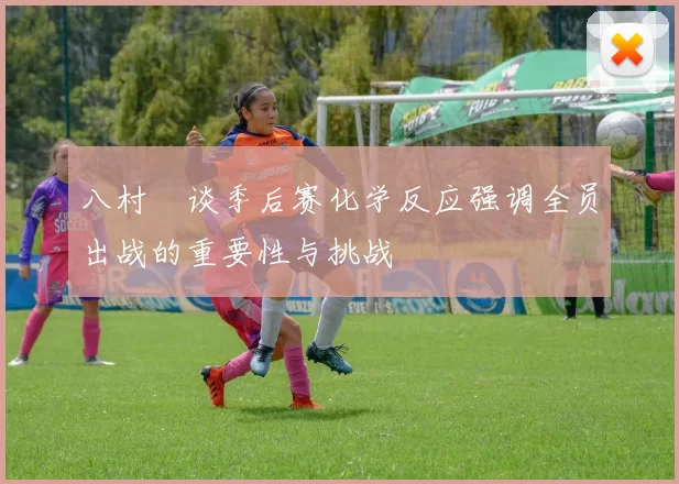 八村塁谈季后赛化学反应强调全员出战的重要性与挑战