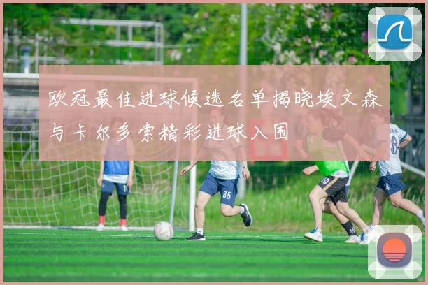 欧冠最佳进球候选名单揭晓埃文森与卡尔多索精彩进球入围