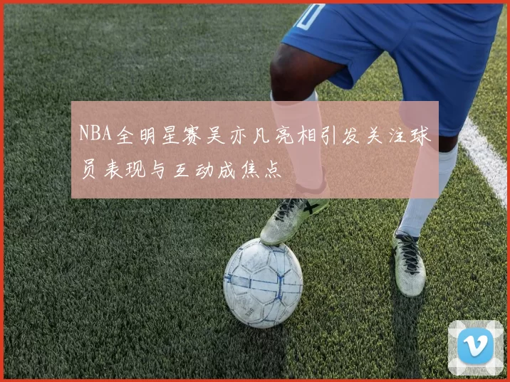 NBA全明星赛吴亦凡亮相引发关注球员表现与互动成焦点