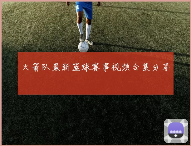 火箭队最新篮球赛事视频合集分享