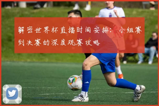 解密世界杯直播时间安排:小组赛到决赛的深度观赛攻略