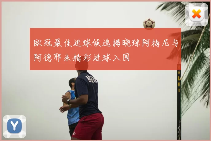 欧冠最佳进球候选揭晓琼阿梅尼与阿德耶米精彩进球入围