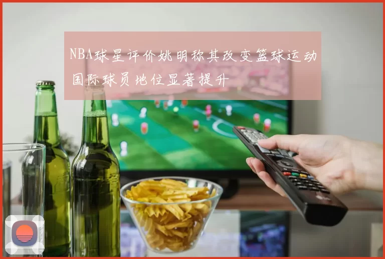 NBA球星评价姚明称其改变篮球运动国际球员地位显著提升
