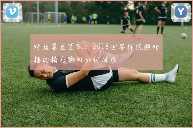 对话幕后团队：2018世界杯视频转播的精彩瞬间如何炼成