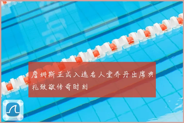詹姆斯正式入选名人堂乔丹出席典礼致敬传奇时刻