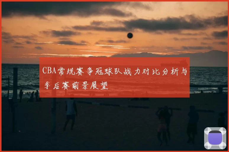 CBA常规赛争冠球队战力对比分析与季后赛前景展望