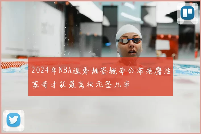 2024年NBA选秀抽签概率公布老鹰活塞奇才获最高状元签几率