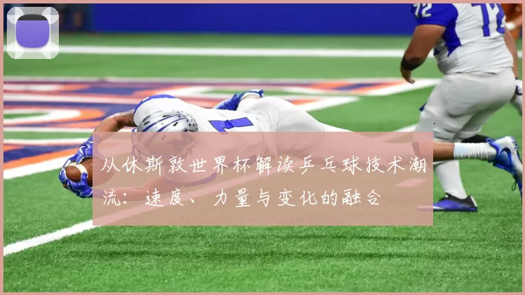 从休斯敦世界杯解读乒乓球技术潮流：速度、力量与变化的融合