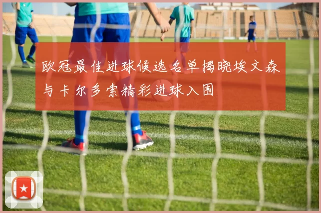 欧冠最佳进球候选名单揭晓埃文森与卡尔多索精彩进球入围