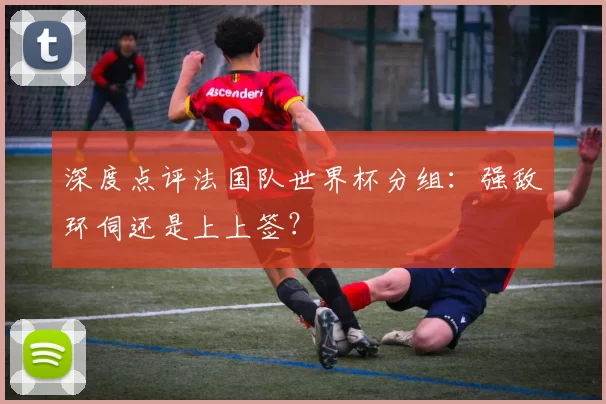 深度点评法国队世界杯分组:强敌环伺还是上上签?