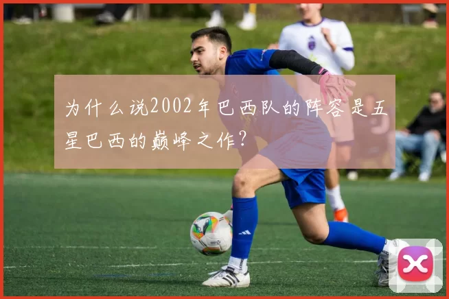 为什么说2002年巴西队的阵容是五星巴西的巅峰之作?