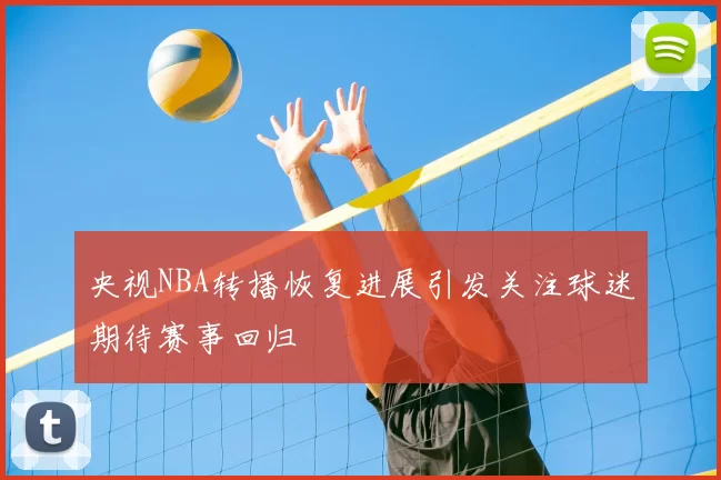 央视NBA转播恢复进展引发关注球迷期待赛事回归