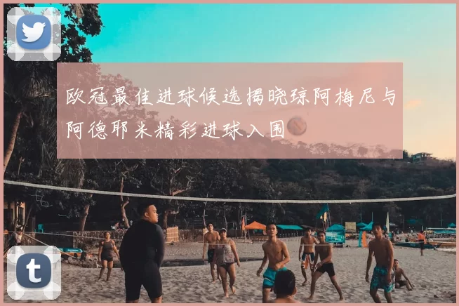 欧冠最佳进球候选揭晓琼阿梅尼与阿德耶米精彩进球入围