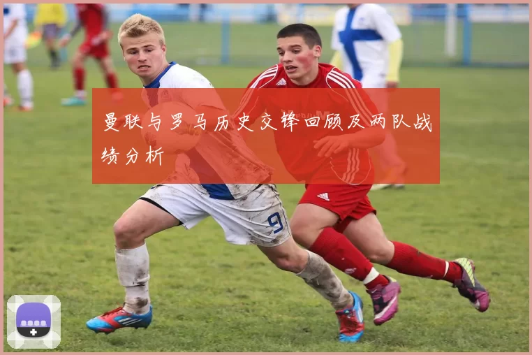 曼联与罗马历史交锋回顾及两队战绩分析