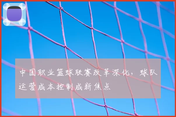中国职业篮球联赛改革深化，球队运营成本控制成新焦点