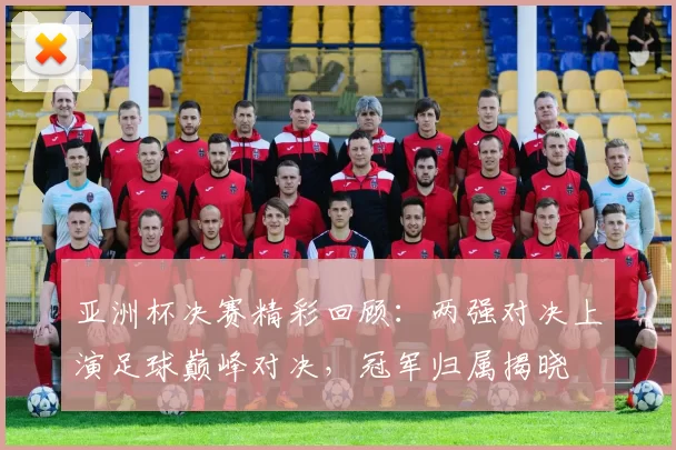 亚洲杯决赛精彩回顾：两强对决上演足球巅峰对决，冠军归属揭晓