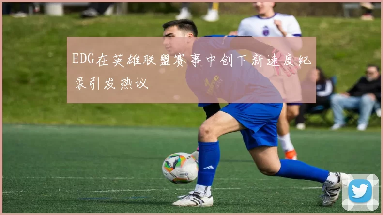 EDG在英雄联盟赛事中创下新速度纪录引发热议