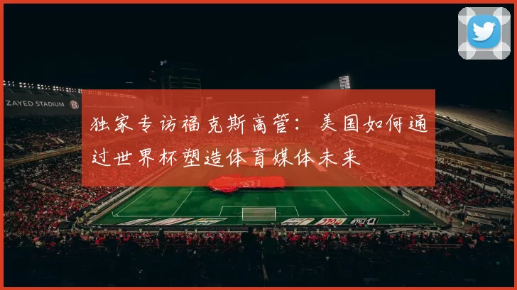 独家专访福克斯高管:美国如何通过世界杯塑造体育媒体未来