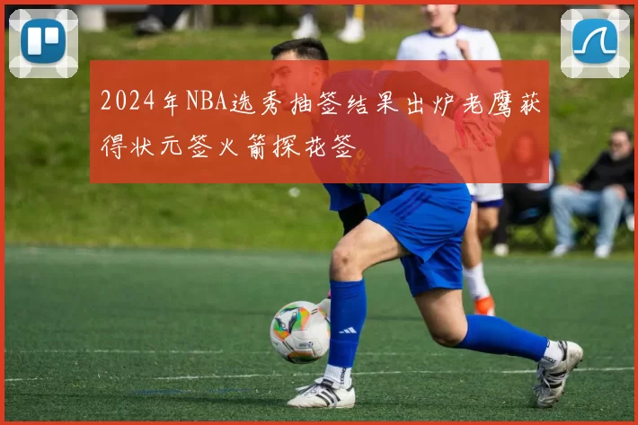 2024年NBA选秀抽签结果出炉老鹰获得状元签火箭探花签