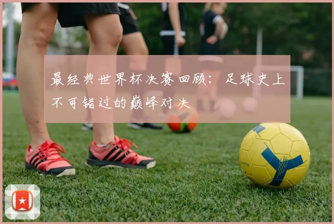 最经典世界杯决赛回顾：足球史上不可错过的巅峰对决