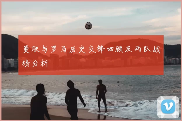 曼联与罗马历史交锋回顾及两队战绩分析