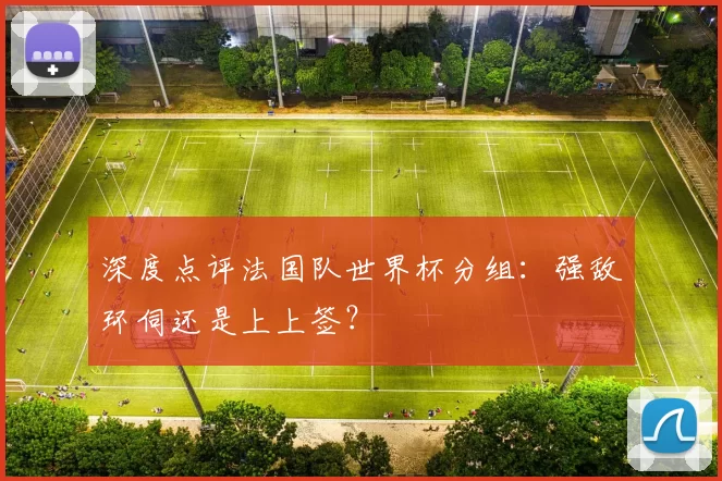 深度点评法国队世界杯分组:强敌环伺还是上上签?