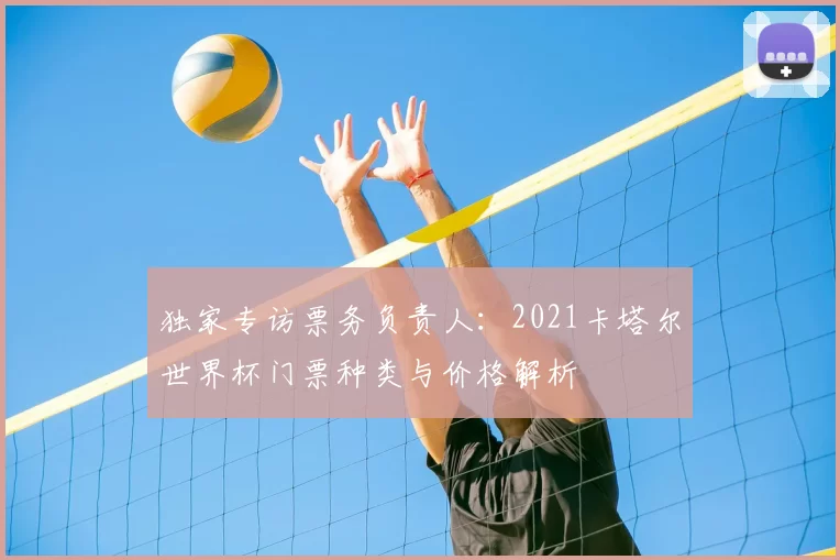 独家专访票务负责人:2021卡塔尔世界杯门票种类与价格解析