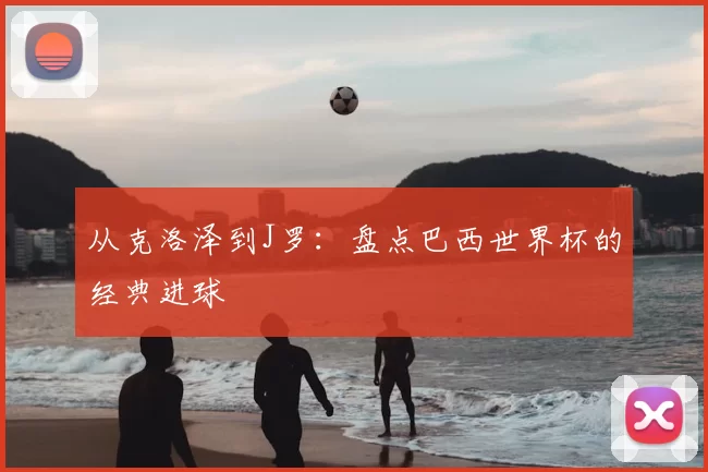 从克洛泽到J罗:盘点巴西世界杯的经典进球