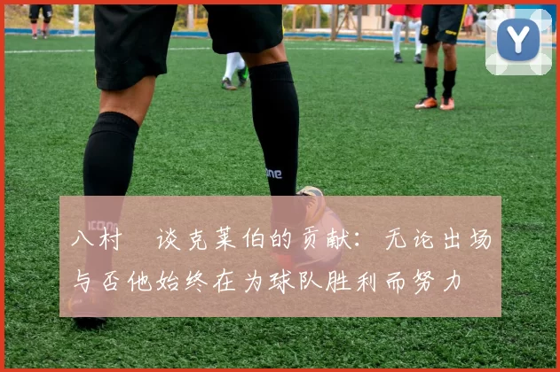 八村塁谈克莱伯的贡献：无论出场与否他始终在为球队胜利而努力