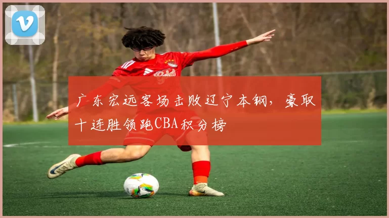 广东宏远客场击败辽宁本钢，豪取十连胜领跑CBA积分榜