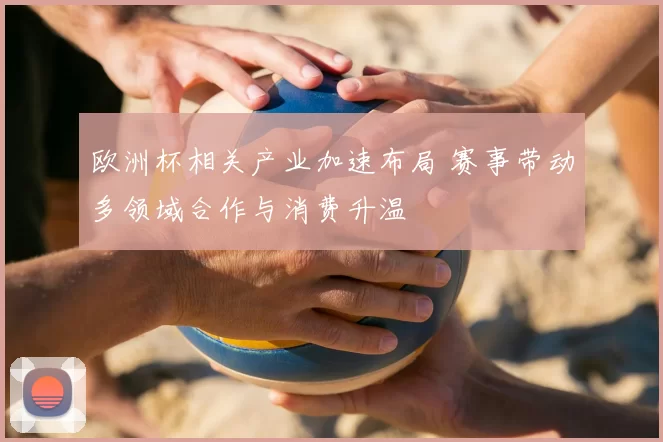 欧洲杯相关产业加速布局 赛事带动多领域合作与消费升温