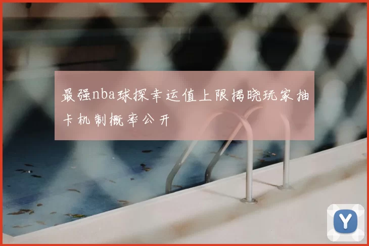 最强nba球探幸运值上限揭晓玩家抽卡机制概率公开