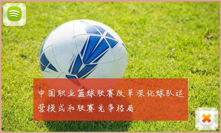 中国职业篮球联赛改革深化球队运营模式和联赛竞争格局