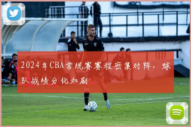 2024年CBA常规赛赛程密集对阵，球队战绩分化加剧