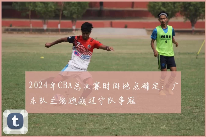 2024年CBA总决赛时间地点确定，广东队主场迎战辽宁队争冠