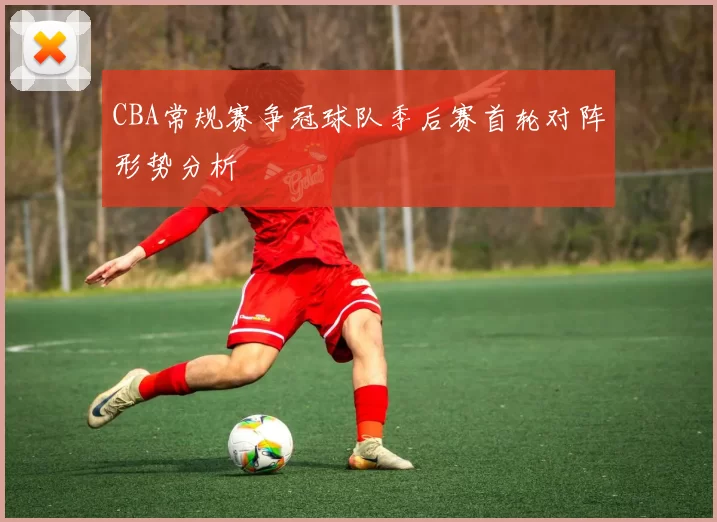 CBA常规赛争冠球队季后赛首轮对阵形势分析