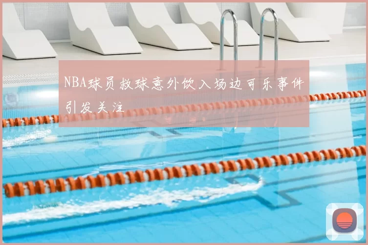 NBA球员救球意外饮入场边可乐事件引发关注