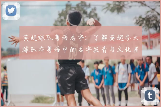 英超球队粤语名字:了解英超各大球队在粤语中的名字发音与文化差异