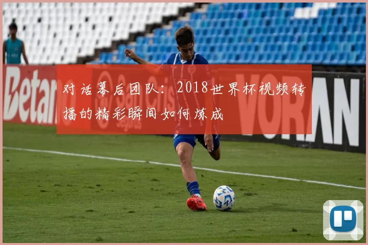 对话幕后团队:2018世界杯视频转播的精彩瞬间如何炼成