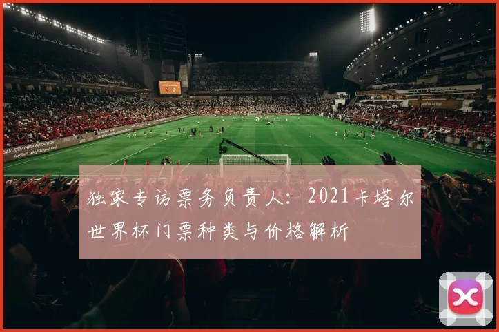 独家专访票务负责人:2021卡塔尔世界杯门票种类与价格解析