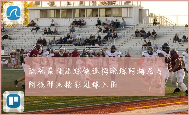 欧冠最佳进球候选揭晓琼阿梅尼与阿德耶米精彩进球入围