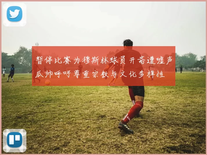 暂停比赛为穆斯林球员开斋遭嘘声瓜帅呼吁尊重宗教与文化多样性