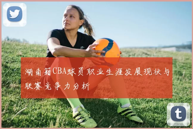 湖南籍CBA球员职业生涯发展现状与联赛竞争力分析