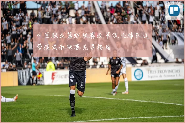 中国职业篮球联赛改革深化球队运营模式和联赛竞争格局