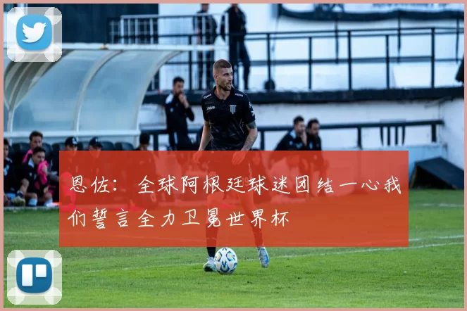恩佐：全球阿根廷球迷团结一心我们誓言全力卫冕世界杯