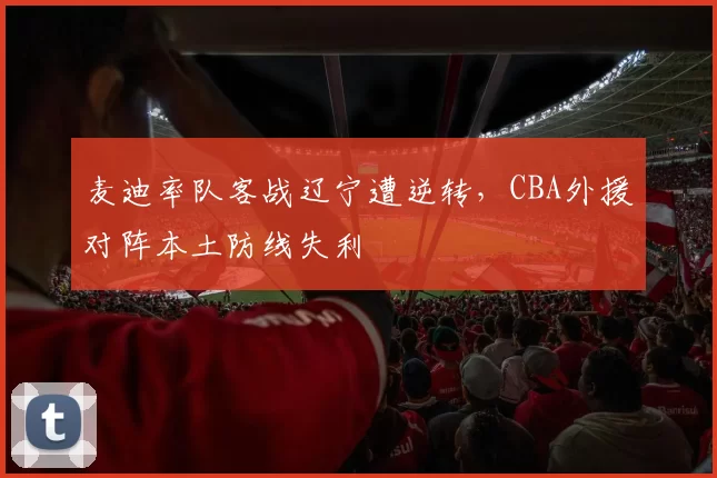麦迪率队客战辽宁遭逆转，CBA外援对阵本土防线失利