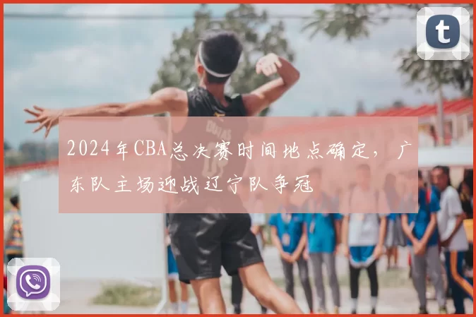2024年CBA总决赛时间地点确定，广东队主场迎战辽宁队争冠